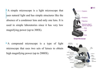 A simple microscope is a light microscope that
uses natural light and has simple structures like the
absence of a condenser lens and only one lens. It is
used in simple laboratories since it has very low
magnifying power (up to 300X).
A compound microscope is a type of light
microscope that uses two sets of lenses to obtain
high magnifying power (up to 2000X).
 