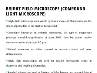 BRIGHT FIELD MICROSCOPE (COMPOUND
LIGHT MICROSCOPE)
Bright-field microscope uses visible light as a source of illumination and the
image appears dark in the brighter background.
Commonly known as an ordinary microscope, this type of microscope
produces a useful magnification of about 1000 times but cannot resolve
structures smaller than about 0.2 µm.
Stained specimens are often required to increase contrast and color
differentiation.
Bright field microscopes are used for routine microscopic works in
diagnostic and teaching laboratories.

 