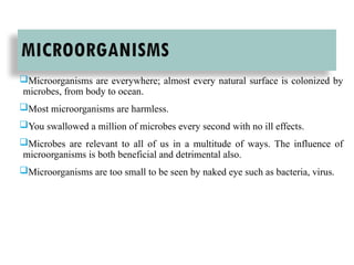 MICROORGANISMS
Microorganisms are everywhere; almost every natural surface is colonized by
microbes, from body to ocean.
Most microorganisms are harmless.
You swallowed a million of microbes every second with no ill effects.
Microbes are relevant to all of us in a multitude of ways. The influence of
microorganisms is both beneficial and detrimental also.
Microorganisms are too small to be seen by naked eye such as bacteria, virus.
 