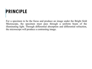 PRINCIPLE
For a specimen to be the focus and produce an image under the Bright field
Microscope, the specimen must pass through a uniform beam of the
illuminating light. Through differential absorption and differential refraction,
the microscope will produce a contrasting image.
 