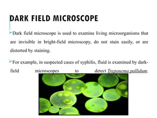 DARK FIELD MICROSCOPE
Dark field microscope is used to examine living microorganisms that
are invisible in bright-field microscopy, do not stain easily, or are
distorted by staining.
For example, in suspected cases of syphilis, fluid is examined by dark-
field microscopes to detect Treponema pallidum.
 