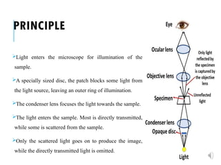 PRINCIPLE
Light enters the microscope for illumination of the
sample.
A specially sized disc, the patch blocks some light from
the light source, leaving an outer ring of illumination.
The condenser lens focuses the light towards the sample.
The light enters the sample. Most is directly transmitted,
while some is scattered from the sample.
Only the scattered light goes on to produce the image,
while the directly transmitted light is omitted.
 