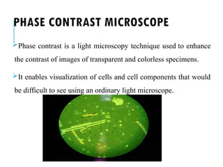 PHASE CONTRAST MICROSCOPE
Phase contrast is a light microscopy technique used to enhance
the contrast of images of transparent and colorless specimens.
It enables visualization of cells and cell components that would
be difficult to see using an ordinary light microscope.
 