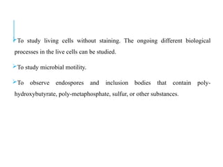 To study living cells without staining. The ongoing different biological
processes in the live cells can be studied.
To study microbial motility.
To observe endospores and inclusion bodies that contain poly-
hydroxybutyrate, poly-metaphosphate, sulfur, or other substances.
 
