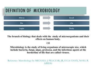 DEFINITION OF MICROBIOLOGY
The branch of biology that deals with the study of microorganisms and their
effects on human body.
OR
Microbiology is the study of living organisms of microscopic size, which
include bacteria, fungi, algae, protozoa, and the infectious agents at the
borderline of life that are called viruses.
Reference: Microbiology by MICHAEL J. PELCZAR, JR, E.C.S. CHAN, NOEL R.
KRIEG
Mikros Small
Bio Life
Logia Study
 