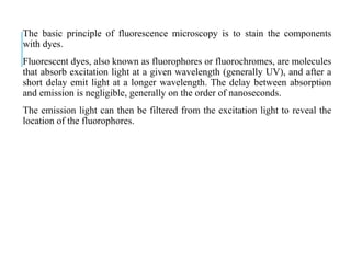 The basic principle of fluorescence microscopy is to stain the components
with dyes.
Fluorescent dyes, also known as fluorophores or fluorochromes, are molecules
that absorb excitation light at a given wavelength (generally UV), and after a
short delay emit light at a longer wavelength. The delay between absorption
and emission is negligible, generally on the order of nanoseconds.
The emission light can then be filtered from the excitation light to reveal the
location of the fluorophores.
 