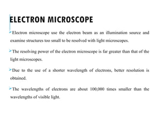 ELECTRON MICROSCOPE
Electron microscope use the electron beam as an illumination source and
examine structures too small to be resolved with light microscopes.
The resolving power of the electron microscope is far greater than that of the
light microscopes.
Due to the use of a shorter wavelength of electrons, better resolution is
obtained.
The wavelengths of electrons are about 100,000 times smaller than the
wavelengths of visible light.
 