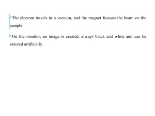 The electron travels in a vacuum, and the magnet focuses the beam on the
sample.
On the monitor, an image is created, always black and white and can be
colored artificially.
 
