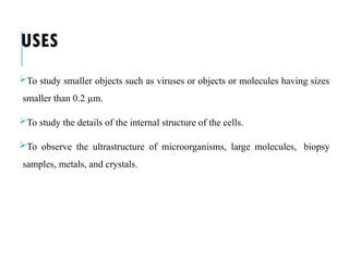 USES
To study smaller objects such as viruses or objects or molecules having sizes
smaller than 0.2 µm.
To study the details of the internal structure of the cells.
To observe the ultrastructure of microorganisms, large molecules, biopsy
samples, metals, and crystals.
 