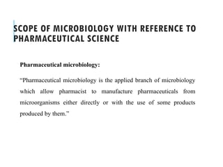 SCOPE OF MICROBIOLOGY WITH REFERENCE TO
PHARMACEUTICAL SCIENCE
Pharmaceutical microbiology:
“Pharmaceutical microbiology is the applied branch of microbiology
which allow pharmacist to manufacture pharmaceuticals from
microorganisms either directly or with the use of some products
produced by them.”
 