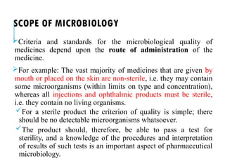 SCOPE OF MICROBIOLOGY
Criteria and standards for the microbiological quality of
medicines depend upon the route of administration of the
medicine.
For example: The vast majority of medicines that are given by
mouth or placed on the skin are non-sterile, i.e. they may contain
some microorganisms (within limits on type and concentration),
whereas all injections and ophthalmic products must be sterile,
i.e. they contain no living organisms.
For a sterile product the criterion of quality is simple; there
should be no detectable microorganisms whatsoever.
The product should, therefore, be able to pass a test for
sterility, and a knowledge of the procedures and interpretation
of results of such tests is an important aspect of pharmaceutical
microbiology.
 