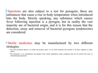 Injections are also subject to a test for pyrogens; these are
substances that cause a rise in body temperature when introduced
into the body. Strictly speaking, any substance which causes
fever following injection is a pyrogen, but in reality the vast
majority are of bacterial origin, and it is for this reason that the
detection, assay and removal of bacterial pyrogens (endotoxins)
are considered.
Sterile medicines may be manufactured by two different
strategies.
The most preferred option is to make the product, pack it in its final container and sterilize it by heat, radiation or other
means.
The alternative is to manufacture the product from sterile ingredients under conditions that do not permit the entry of
contaminating organisms.
 