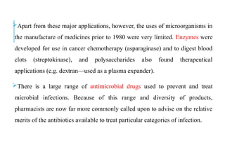 Apart from these major applications, however, the uses of microorganisms in
the manufacture of medicines prior to 1980 were very limited. Enzymes were
developed for use in cancer chemotherapy (asparaginase) and to digest blood
clots (streptokinase), and polysaccharides also found therapeutical
applications (e.g. dextran—used as a plasma expander).
There is a large range of antimicrobial drugs used to prevent and treat
microbial infections. Because of this range and diversity of products,
pharmacists are now far more commonly called upon to advise on the relative
merits of the antibiotics available to treat particular categories of infection.
 