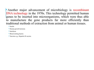Another major advancement of microbiology is recombinant
DNA technology in the 1970s. This technology permitted human
genes to be inserted into microorganisms, which were thus able
to manufacture the gene products far more efficiently than
traditional methods of extraction from animal or human tissues.
Insulin
Human growth hormone
Interferon
Blood clotting factors
Vaccines e.g., Hepatitis B vaccine.
 