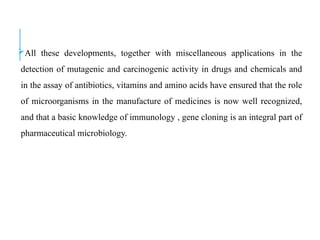 All these developments, together with miscellaneous applications in the
detection of mutagenic and carcinogenic activity in drugs and chemicals and
in the assay of antibiotics, vitamins and amino acids have ensured that the role
of microorganisms in the manufacture of medicines is now well recognized,
and that a basic knowledge of immunology , gene cloning is an integral part of
pharmaceutical microbiology.
 