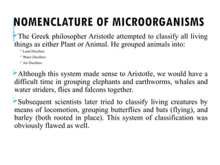 NOMENCLATURE OF MICROORGANISMS
The Greek philosopher Aristotle attempted to classify all living
things as either Plant or Animal. He grouped animals into:
Land Dwellers
Water Dwellers
Air Dwellers
Although this system made sense to Aristotle, we would have a
difficult time in grouping elephants and earthworms, whales and
water striders, flies and falcons together.
Subsequent scientists later tried to classify living creatures by
means of locomotion, grouping butterflies and bats (flying), and
barley (both rooted in place). This system of classification was
obviously flawed as well.
 