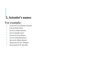 2. Scientist’s names
For example:
 Escherichia coli (Theodor Esherich)
 Erlichia (Paul Erlich)
 Nessieria (Albert Neisser)
 Listeria (Joseph Lister)
 Pasturella (Louis Pasteur)
 Yersinia (AlexandreYersin)
 Bartonella (Alberto Barton)
 Morganella (H. de R. Morgan)
 Edwardsiella (P. R. Edwards)
 