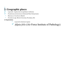 3. Geographic places
 Legionella longbeachiae (Long Beach, California)
 Pseudomonas fairmontensis (Fairmount Park, Pennsylvania)
 Blastomyces brasiliensis (Brazil)
 Providencia spp. (Brown University, Providence, RI)
4. Organizations
 Legionella (American Legion)
 Afipia felis (Air Force Institute of Pathology)
 