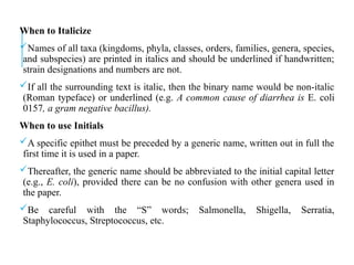 When to Italicize
Names of all taxa (kingdoms, phyla, classes, orders, families, genera, species,
and subspecies) are printed in italics and should be underlined if handwritten;
strain designations and numbers are not.
If all the surrounding text is italic, then the binary name would be non-italic
(Roman typeface) or underlined (e.g. A common cause of diarrhea is E. coli
0157, a gram negative bacillus).
When to use Initials
A specific epithet must be preceded by a generic name, written out in full the
first time it is used in a paper.
Thereafter, the generic name should be abbreviated to the initial capital letter
(e.g., E. coli), provided there can be no confusion with other genera used in
the paper.
Be careful with the “S” words; Salmonella, Shigella, Serratia,
Staphylococcus, Streptococcus, etc.
 