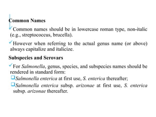 Common Names
Common names should be in lowercase roman type, non-italic
(e.g., streptococcus, brucella).
However when referring to the actual genus name (or above)
always capitalize and italicize.
Subspecies and Serovars
For Salmonella, genus, species, and subspecies names should be
rendered in standard form:
Salmonella enterica at first use, S. enterica thereafter;
Salmonella enterica subsp. arizonae at first use, S. enterica
subsp. arizonae thereafter.
 