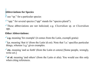 Abbreviations for Species
use “sp.” for a particular species
“spp.” for several species (“spp” stands for “species plural”).
These abbreviations are not italicized; e.g. Clostridium sp. or Clostridium
spp.
Other Abbreviations:
e.g. meaning 'for example' (it comes from the Latin, exempli gratia)
i.e. meaning 'that is' (from the Latin id est). Note that 'i.e.' specifies particular
things, whereas 'e.g.' gives examples.
etc. meaning 'and so forth' (from the Latin et cetera) [Some people, wrongly,
write ect.]
et al. meaning 'and others' (from the Latin et alia). You would use this only
when citing references.
 