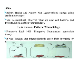 1600’s
Robert Hooke and Antony Van Leeuwenhoek started using
crude microscopes.
Van Leeuwenhoek observed what we now call bacteria and
Protista, he called then “animalcules”.
He is known as Father of Microbiology.
Francesco Redi 1668 disapprove Spontaneous generation
theory.
It was thought that microorganisms arose from inorganic or
rotting organic material.
 