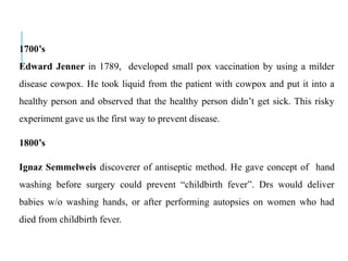 1700’s
Edward Jenner in 1789, developed small pox vaccination by using a milder
disease cowpox. He took liquid from the patient with cowpox and put it into a
healthy person and observed that the healthy person didn’t get sick. This risky
experiment gave us the first way to prevent disease.
1800’s
Ignaz Semmelweis discoverer of antiseptic method. He gave concept of hand
washing before surgery could prevent “childbirth fever”. Drs would deliver
babies w/o washing hands, or after performing autopsies on women who had
died from childbirth fever.
 