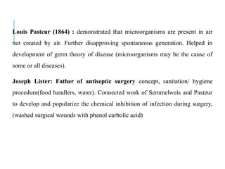 Louis Pasteur (1864) : demonstrated that microorganisms are present in air
not created by air. Further disapproving spontaneous generation. Helped in
development of germ theory of disease (microorganisms may be the cause of
some or all diseases).
Joseph Lister: Father of antiseptic surgery concept, sanitation/ hygiene
procedure(food handlers, water). Connected work of Semmelweis and Pasteur
to develop and popularize the chemical inhibition of infection during surgery,
(washed surgical wounds with phenol carbolic acid)
 