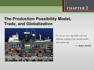 The Production Possibility Model,
                               Trade, and Globalization            2
                                      CHAPTER 2

The Production Possibility Model,
Trade, and Globalization

                         No one ever saw a dog make a fair and
                         deliberate exchange of one bone for another
                         with another dog .
                                                   — Adam Smith
 