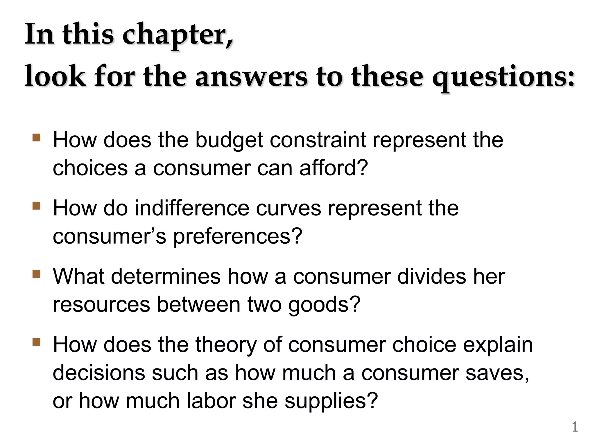 In this chapter,
look for the answers to these questions:
How does the budget constraint represent the
choices a consumer can afford?
How do indifference curves represent the
consumer’s preferences?
What determines how a consumer divides her
resources between two goods?
How does the theory of consumer choice explain
decisions such as how much a consumer saves,
or how much labor she supplies?
1