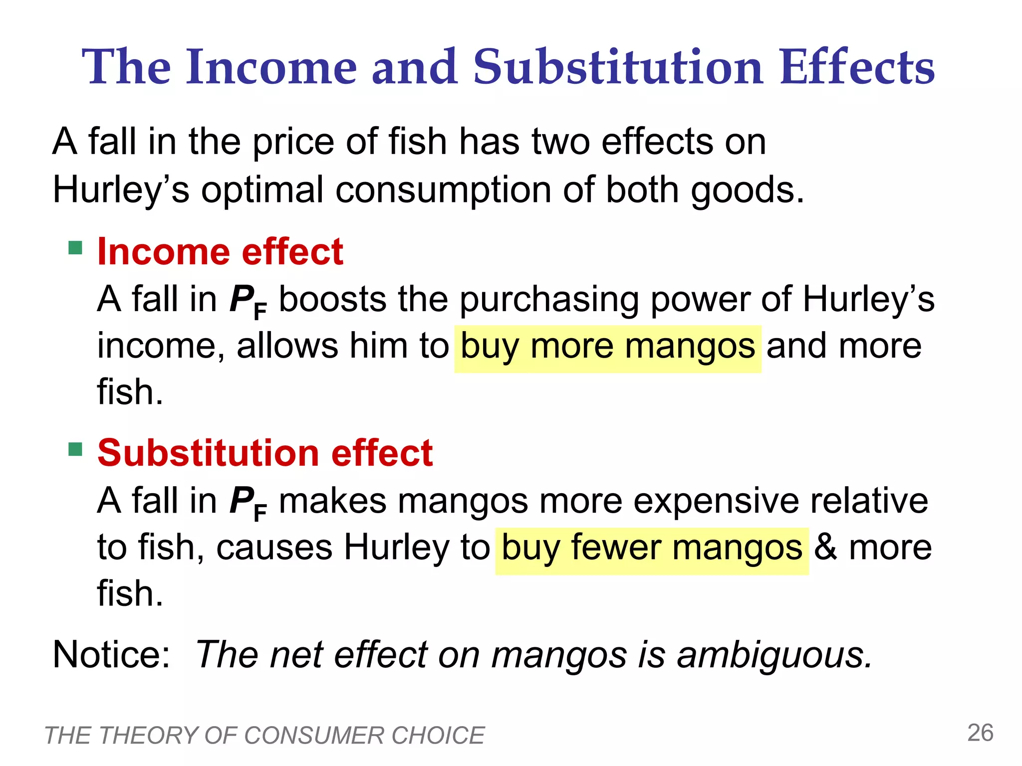 THE THEORY OF CONSUMER CHOICE 26
A fall in the price of fish has two effects on
Hurley’s optimal consumption of both goods.
Income effect
A fall in PF boosts the purchasing power of Hurley’s
income, allows him to buy more mangos and more
fish.
Substitution effect
A fall in PF makes mangos more expensive relative
to fish, causes Hurley to buy fewer mangos & more
fish.
Notice: The net effect on mangos is ambiguous.
The Income and Substitution Effects