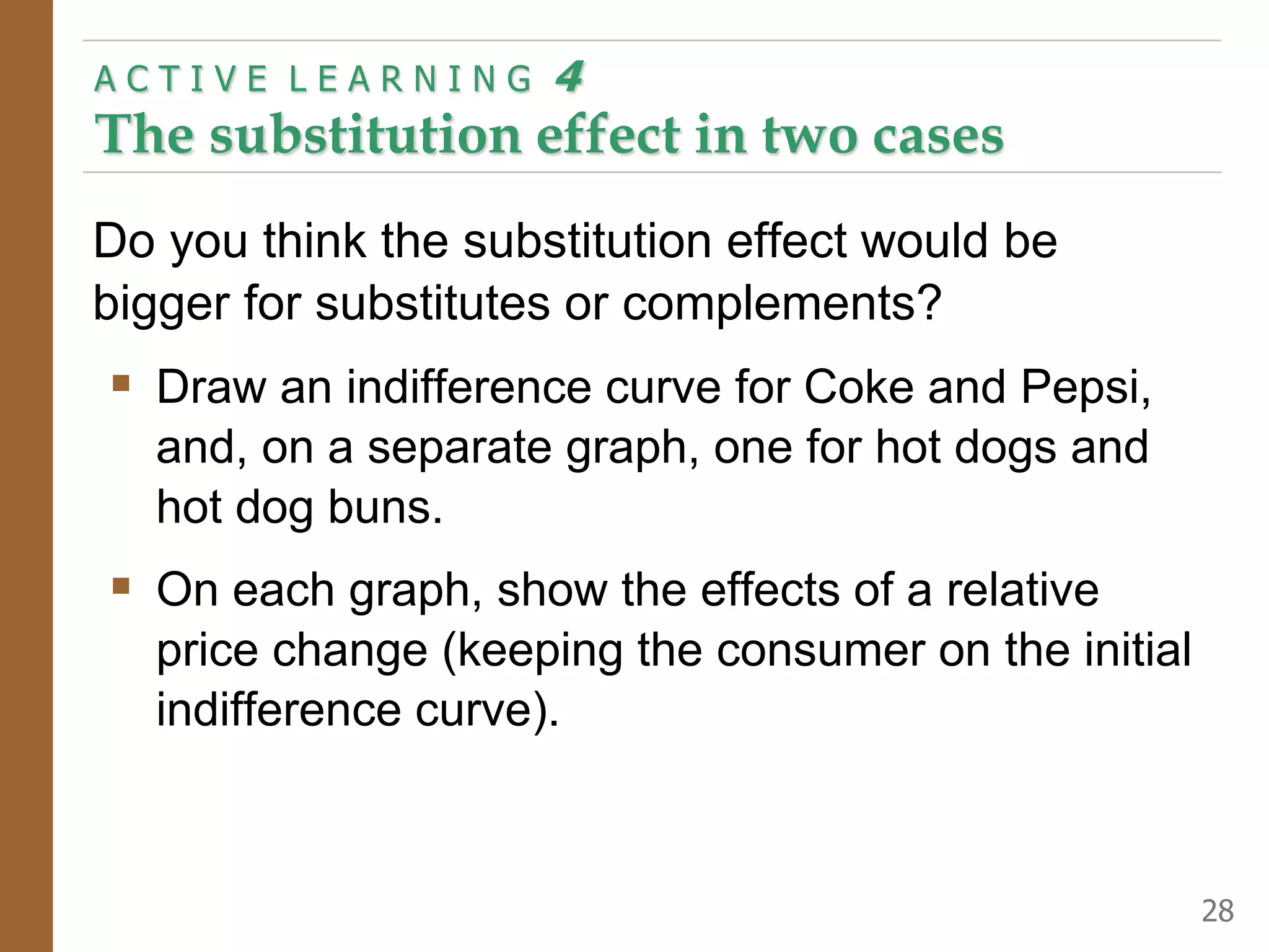 Do you think the substitution effect would be
bigger for substitutes or complements?
Draw an indifference curve for Coke and Pepsi,
and, on a separate graph, one for hot dogs and
hot dog buns.
On each graph, show the effects of a relative
price change (keeping the consumer on the initial
indifference curve).
A C T I V E L E A R N I N G 4
The substitution effect in two cases
28