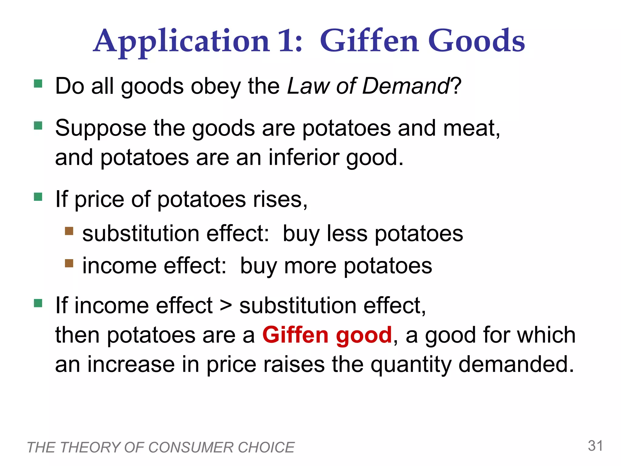 THE THEORY OF CONSUMER CHOICE 31
Application 1: Giffen Goods
Do all goods obey the Law of Demand?
Suppose the goods are potatoes and meat,
and potatoes are an inferior good.
If price of potatoes rises,
substitution effect: buy less potatoes
income effect: buy more potatoes
If income effect > substitution effect,
then potatoes are a Giffen good, a good for which
an increase in price raises the quantity demanded.