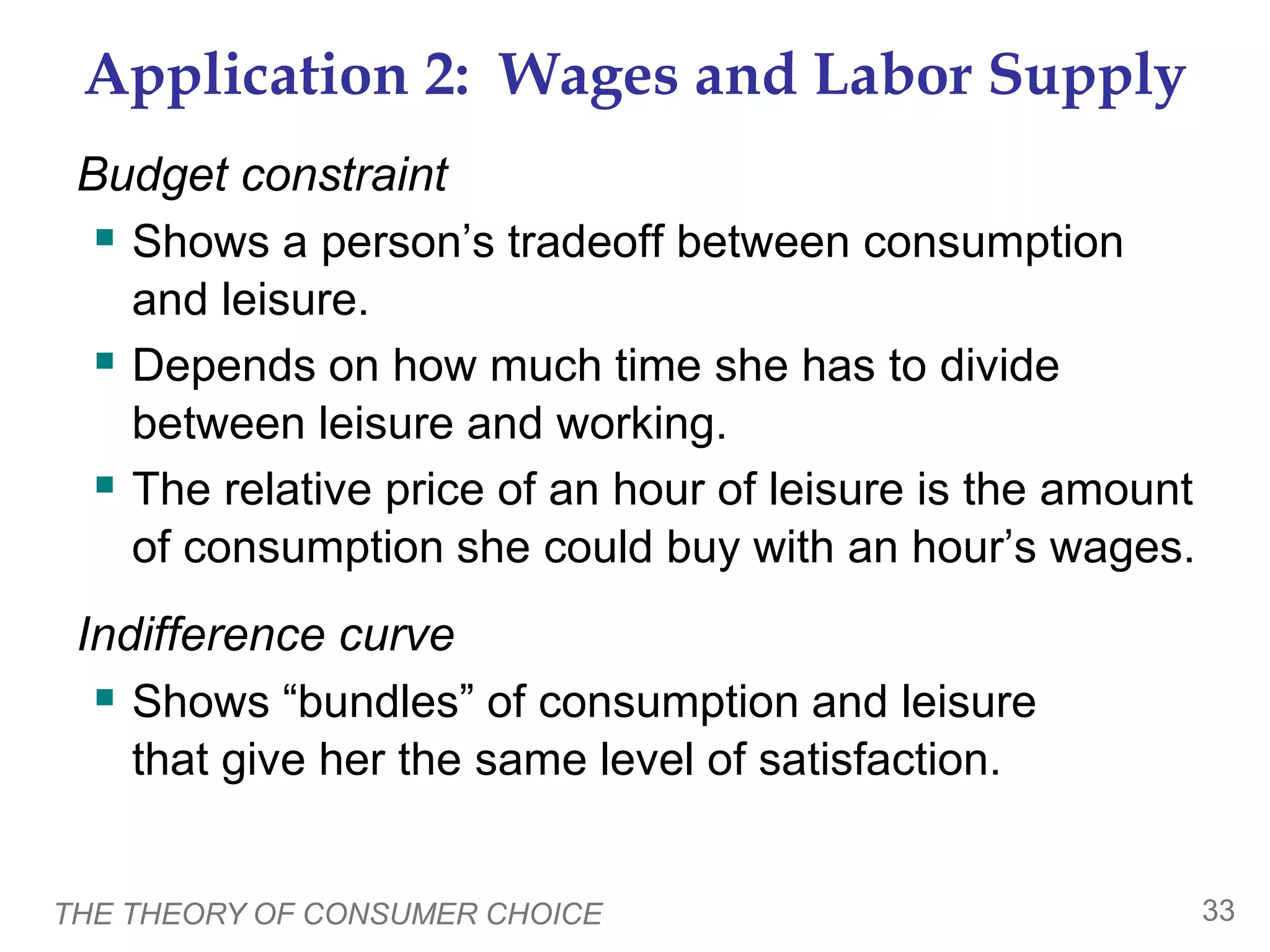 THE THEORY OF CONSUMER CHOICE 33
Application 2: Wages and Labor Supply
Budget constraint
Shows a person’s tradeoff between consumption
and leisure.
Depends on how much time she has to divide
between leisure and working.
The relative price of an hour of leisure is the amount
of consumption she could buy with an hour’s wages.
Indifference curve
Shows “bundles” of consumption and leisure
that give her the same level of satisfaction.