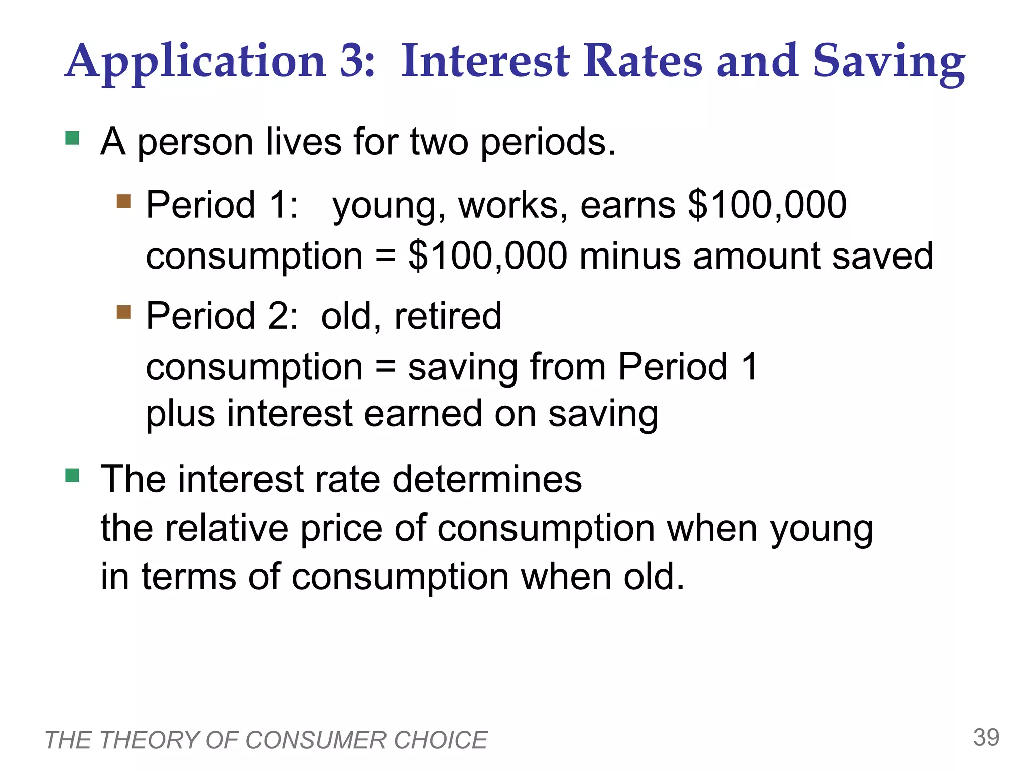 THE THEORY OF CONSUMER CHOICE 39
Application 3: Interest Rates and Saving
A person lives for two periods.
Period 1: young, works, earns $100,000
consumption = $100,000 minus amount saved
Period 2: old, retired
consumption = saving from Period 1
plus interest earned on saving
The interest rate determines
the relative price of consumption when young
in terms of consumption when old.