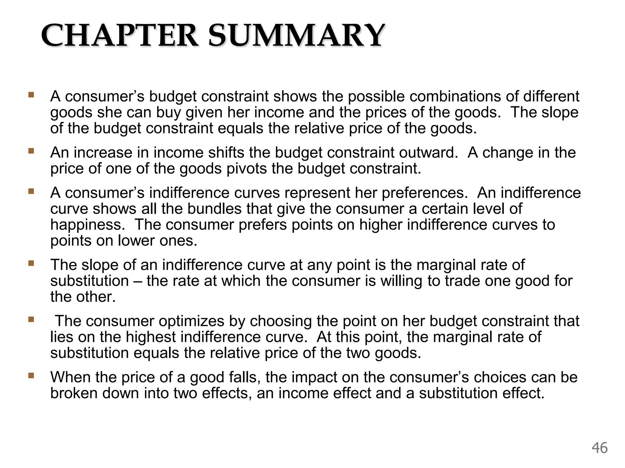 CHAPTER SUMMARY
A consumer’s budget constraint shows the possible combinations of different
goods she can buy given her income and the prices of the goods. The slope
of the budget constraint equals the relative price of the goods.
An increase in income shifts the budget constraint outward. A change in the
price of one of the goods pivots the budget constraint.
A consumer’s indifference curves represent her preferences. An indifference
curve shows all the bundles that give the consumer a certain level of
happiness. The consumer prefers points on higher indifference curves to
points on lower ones.
The slope of an indifference curve at any point is the marginal rate of
substitution – the rate at which the consumer is willing to trade one good for
the other.
The consumer optimizes by choosing the point on her budget constraint that
lies on the highest indifference curve. At this point, the marginal rate of
substitution equals the relative price of the two goods.
When the price of a good falls, the impact on the consumer’s choices can be
broken down into two effects, an income effect and a substitution effect.
46