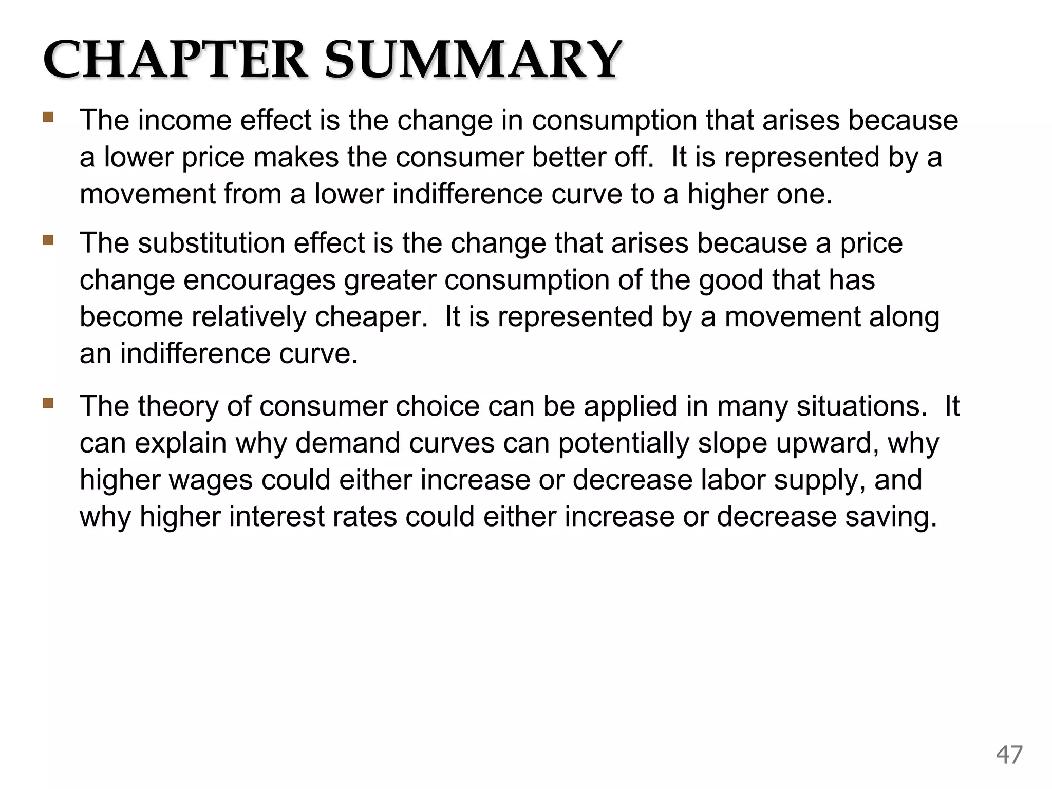 CHAPTER SUMMARY
The income effect is the change in consumption that arises because
a lower price makes the consumer better off. It is represented by a
movement from a lower indifference curve to a higher one.
The substitution effect is the change that arises because a price
change encourages greater consumption of the good that has
become relatively cheaper. It is represented by a movement along
an indifference curve.
The theory of consumer choice can be applied in many situations. It
can explain why demand curves can potentially slope upward, why
higher wages could either increase or decrease labor supply, and
why higher interest rates could either increase or decrease saving.
47