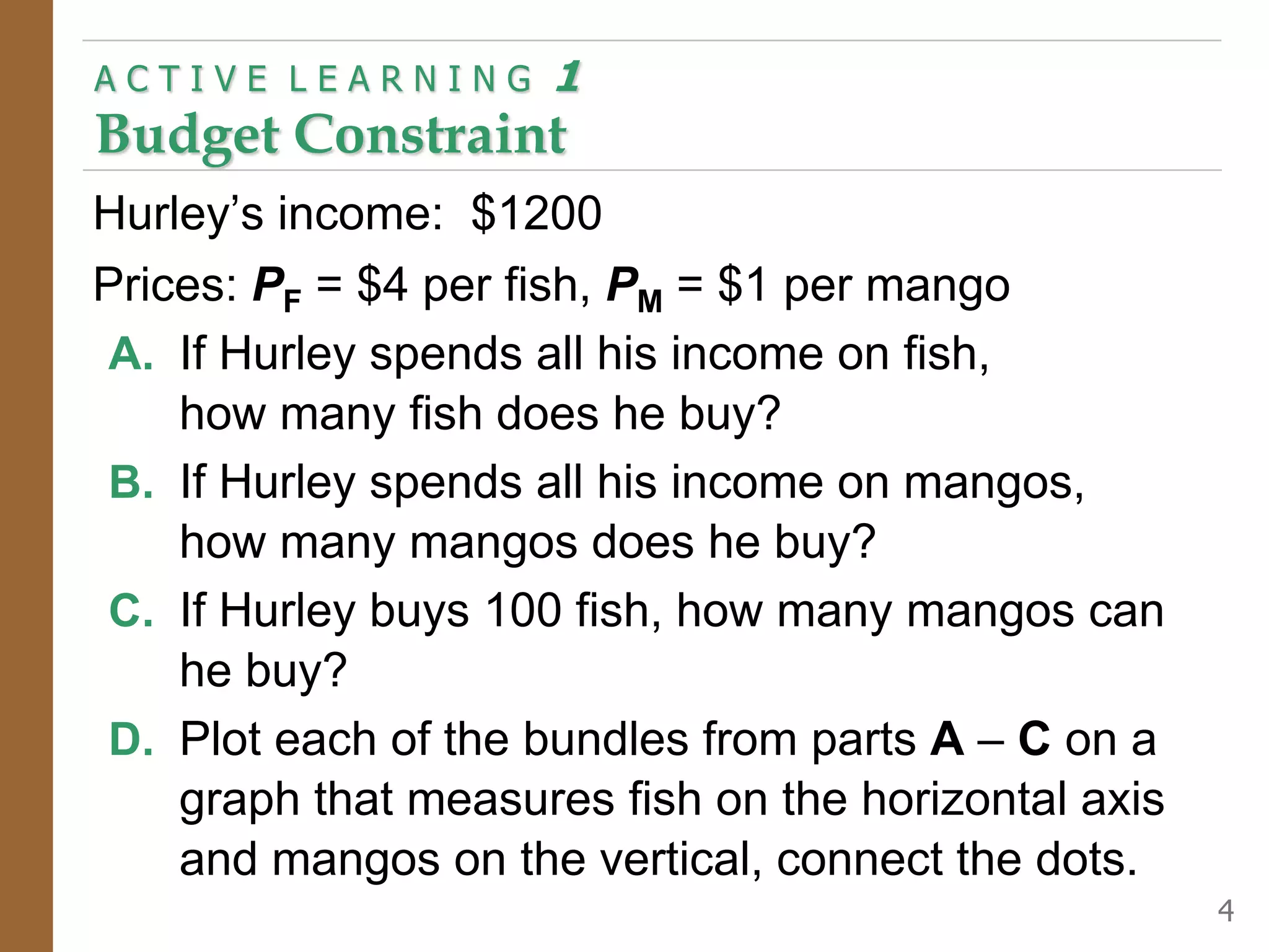 Hurley’s income: $1200
Prices: PF = $4 per fish, PM = $1 per mango
A. If Hurley spends all his income on fish,
how many fish does he buy?
B. If Hurley spends all his income on mangos,
how many mangos does he buy?
C. If Hurley buys 100 fish, how many mangos can
he buy?
D. Plot each of the bundles from parts A – C on a
graph that measures fish on the horizontal axis
and mangos on the vertical, connect the dots.
A C T I V E L E A R N I N G 1
Budget Constraint
4