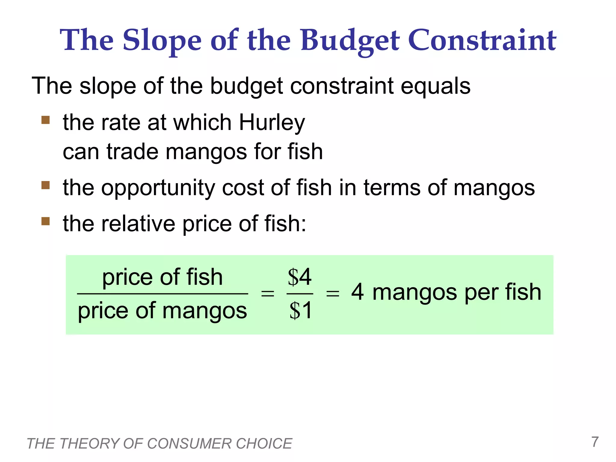 THE THEORY OF CONSUMER CHOICE 7
The Slope of the Budget Constraint
The slope of the budget constraint equals
the rate at which Hurley
can trade mangos for fish
the opportunity cost of fish in terms of mangos
the relative price of fish:
$
$
price of fish 4
4 mangos per fish
price of mangos 1