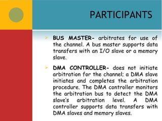 PARTICIPANTS

   BUS MASTER- arbitrates for use of
    the channel. A bus master supports data
    transfers with an I/O slave or a memory
    slave.
   DMA CONTROLLER- does not initiate
    arbitration for the channel; a DMA slave
    initiates and completes the arbitration
    procedure. The DMA controller monitors
    the arbitration bus to detect the DMA
    slave’s arbitration level. A DMA
    controller supports data transfers with
    DMA slaves and memory slaves.
 
