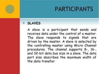 PARTICIPANTS

   SLAVES
    A slave is a participant that sends and
    receives data under the control of a master.
    The slave responds to signals that are
    driven by the master. A slave is selected by
    the controlling master using Micro Channel
    procedures. The channel supports 8-, 16-,
    and 32-bit data bus size in a slave. The data
    port size describes the maximum width of
    the data transfer
 