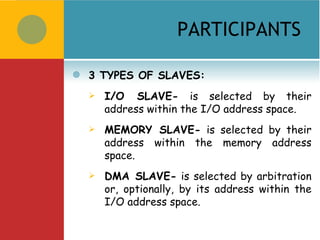 PARTICIPANTS

   3 TYPES OF SLAVES:
       I/O SLAVE- is selected by their
        address within the I/O address space.
       MEMORY SLAVE- is selected by their
        address within the memory address
        space.
       DMA SLAVE- is selected by arbitration
        or, optionally, by its address within the
        I/O address space.
 