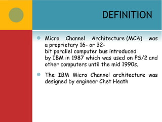 DEFINITION

   Micro Channel Architecture (MCA) was
    a proprietary 16- or 32-
    bit parallel computer bus introduced
    by IBM in 1987 which was used on PS/2 and
    other computers until the mid 1990s.
   The IBM Micro Channel architecture was
    designed by engineer Chet Heath
 