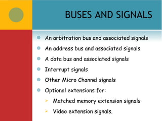 BUSES AND SIGNALS

   An arbitration bus and associated signals
   An address bus and associated signals
   A data bus and associated signals
   Interrupt signals
   Other Micro Channel signals
   Optional extensions for:
       Matched memory extension signals
       Video extension signals.
 