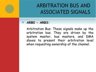 ARBITRATION BUS AND
           ASSOCIATED SIGNALS
   ARB0 - ARB3:
    Arbitration Bus: These signals make up the
    arbitration bus. They are driven by the
    system master, bus masters, and DMA
    slaves to present their arbitration level
    when requesting ownership of the channel.
 
