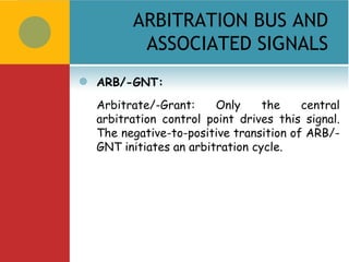 ARBITRATION BUS AND
           ASSOCIATED SIGNALS
   ARB/-GNT:
    Arbitrate/-Grant:     Only     the    central
    arbitration control point drives this signal.
    The negative-to-positive transition of ARB/-
    GNT initiates an arbitration cycle.
 