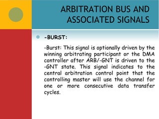 ARBITRATION BUS AND
            ASSOCIATED SIGNALS
   -BURST:
    -Burst: This signal is optionally driven by the
    winning arbitrating participant or the DMA
    controller after ARB/-GNT is driven to the
    -GNT state. This signal indicates to the
    central arbitration control point that the
    controlling master will use the channel for
    one or more consecutive data transfer
    cycles.
 