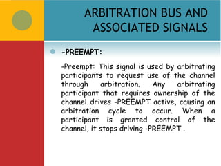 ARBITRATION BUS AND
           ASSOCIATED SIGNALS
   -PREEMPT:
    -Preempt: This signal is used by arbitrating
    participants to request use of the channel
    through     arbitration.    Any  arbitrating
    participant that requires ownership of the
    channel drives -PREEMPT active, causing an
    arbitration cycle to occur. When a
    participant is granted control of the
    channel, it stops driving -PREEMPT .
 