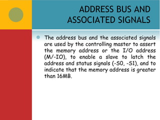ADDRESS BUS AND
             ASSOCIATED SIGNALS
   The address bus and the associated signals
    are used by the controlling master to assert
    the memory address or the I/O address
    (M/-IO), to enable a slave to latch the
    address and status signals (-S0, -S1), and to
    indicate that the memory address is greater
    than 16MB.
 