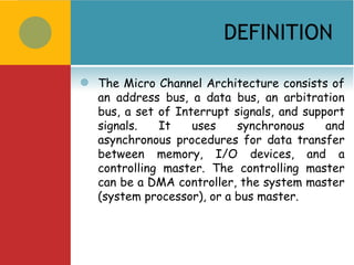 DEFINITION

   The Micro Channel Architecture consists of
    an address bus, a data bus, an arbitration
    bus, a set of Interrupt signals, and support
    signals.   It    uses    synchronous     and
    asynchronous procedures for data transfer
    between memory, I/O devices, and a
    controlling master. The controlling master
    can be a DMA controller, the system master
    (system processor), or a bus master.
 